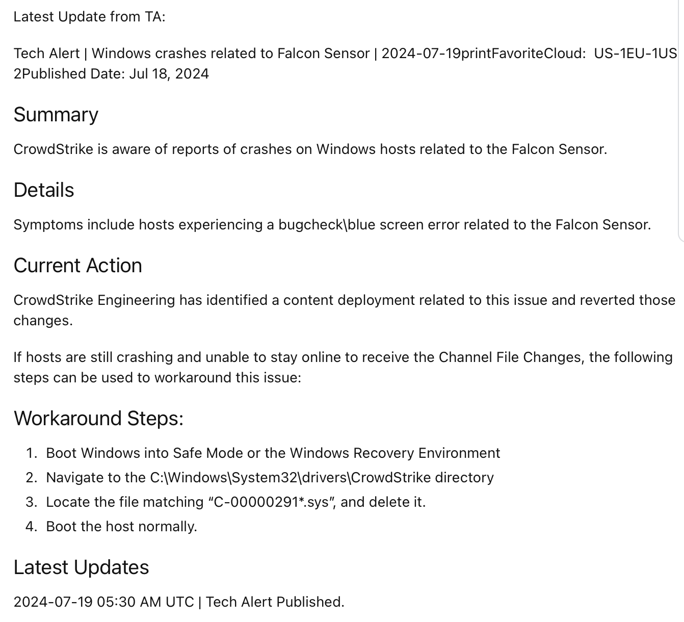 Latest Update from TA: Tech Alert | Windows crashes related to Falcon Sensor | 2024-07-19printFavoriteCloud: US-1EU-1US-2Published Date: Jul 18, 2024 Summary CrowdStrike is aware of reports of crashes on Windows hosts related to the Falcon Sensor. Details <br>Symptoms include hosts experiencing a bugcheck\blue screen error related to the Falcon Sensor. Current Action CrowdStrike Engineering has identified a content deployment related to this issue and reverted those changes. If hosts are still crashing and <br>unable to stay online to receive the Channel File Changes, the following steps can be used to workaround this issue: Workaround Steps: Boot Windows into Safe Mode or the Windows Recovery Environment Navigate to the C:\Windows\System32\drivers\CrowdStrike <br>directory Locate the file matching “C-00000291*.sys”, and delete it. Boot the host normally. Latest Updates 2024-07-19 05:30 AM UTC | Tech Alert Published.